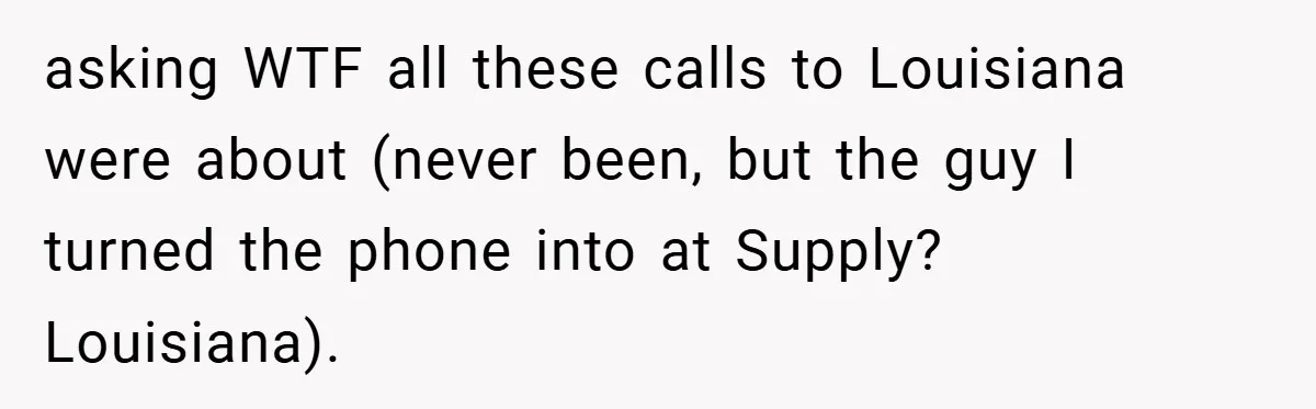 asking WTF all these calls to Louisiana were about (never been, but the guy I turned the phone into at Supply? Louisiana).