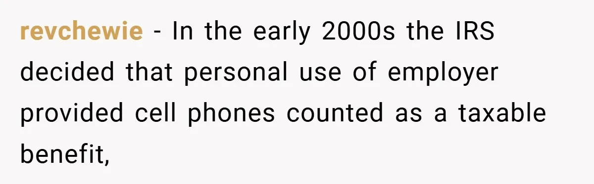 revchewie − In the early 2000s the IRS decided that personal use of employer provided cell phones counted as a taxable benefit,