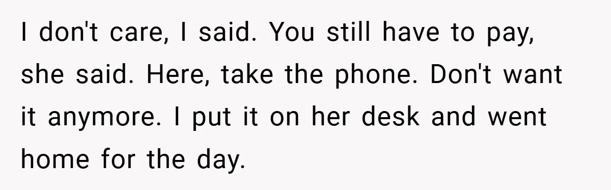 I don't care, I said. You still have to pay, she said. Here, take the phone. Don't want it anymore. I put it on her desk and went home for...