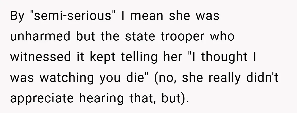 By "semi-serious" I mean she was unharmed but the state trooper who witnessed it kept telling her "I thought I was watching you die" (no, she really didn't appreciate hearing...