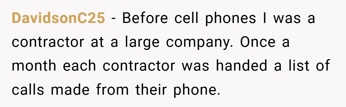 DavidsonC25 − Before cell phones I was a contractor at a large company. Once a month each contractor was handed a list of calls made from their phone.