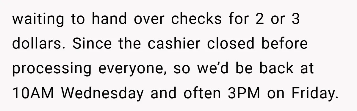 waiting to hand over checks for 2 or 3 dollars. Since the cashier closed before processing everyone, so we’d be back at 10AM Wednesday and often 3PM on Friday.