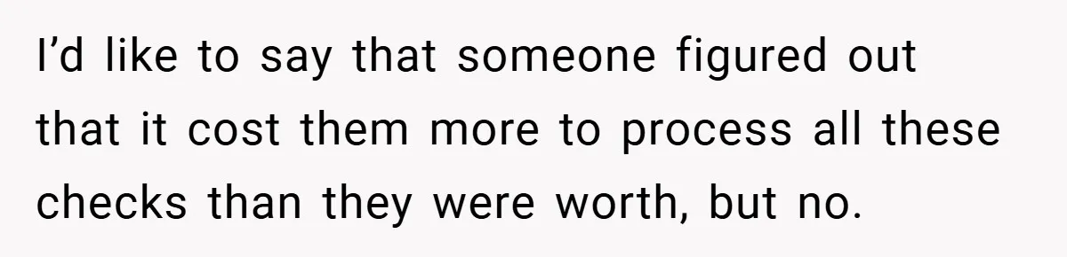 I’d like to say that someone figured out that it cost them more to process all these checks than they were worth, but no.