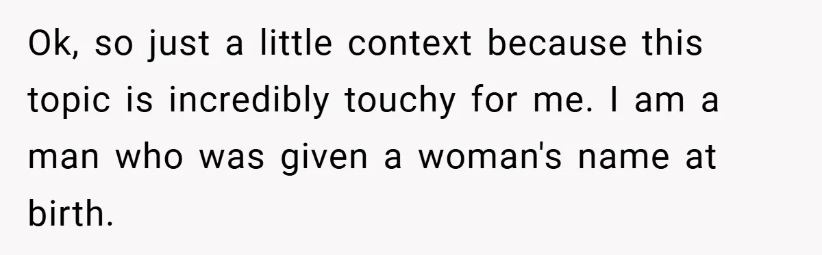 Ok, so just a little context because this topic is incredibly touchy for me. I am a man who was given a woman's name at birth.