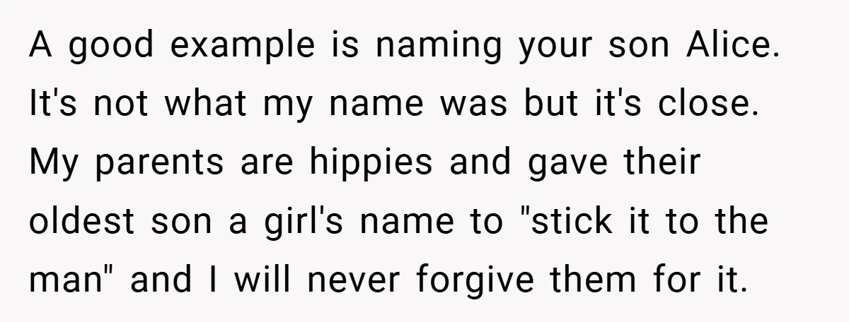 A good example is naming your son Alice. It's not what my name was but it's close. My parents are hippies and gave their oldest son a girl's name to...