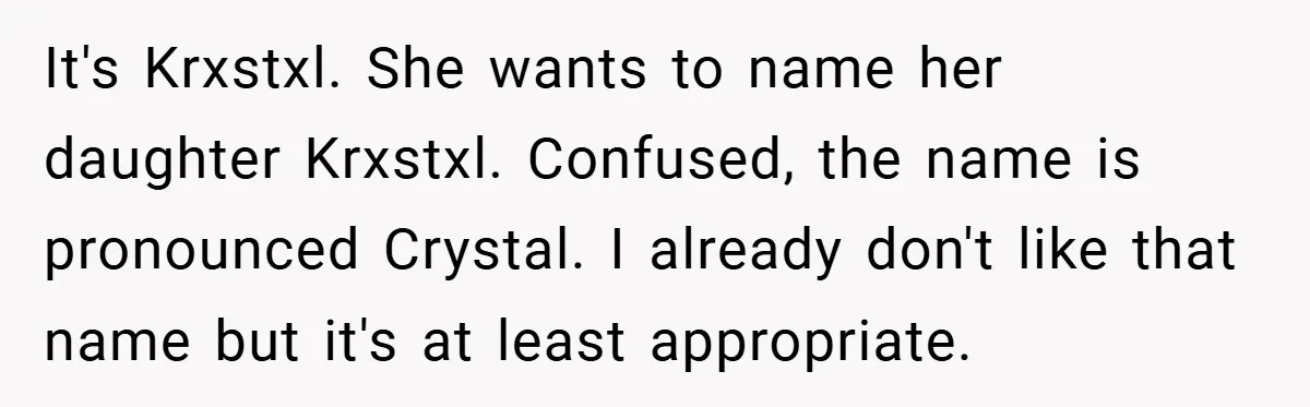 It's Krxstxl. She wants to name her daughter Krxstxl. Confused, the name is pronounced Crystal. I already don't like that name but it's at least appropriate.