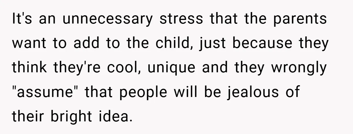 It's an unnecessary stress that the parents want to add to the child, just because they think they're cool, unique and they wrongly "assume" that people will be jealous of...
