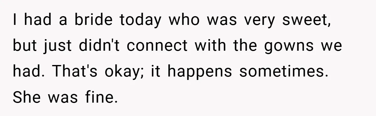 I had a bride today who was very sweet, but just didn't connect with the gowns we had. That's okay; it happens sometimes. She was fine.