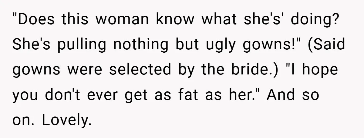 "Does this woman know what she's' doing? She's pulling nothing but ugly gowns!" (Said gowns were selected by the bride.) "I hope you don't ever get as fat as her."...