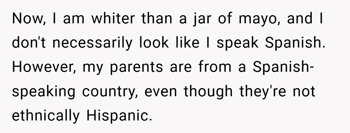 Now, I am whiter than a jar of mayo, and I don't necessarily look like I speak Spanish. However, my parents are from a Spanish-speaking country, even though they're not...