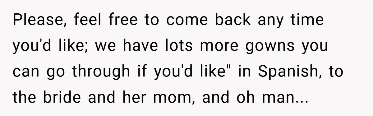 Please, feel free to come back any time you'd like; we have lots more gowns you can go through if you'd like" in Spanish, to the bride and her mom,...