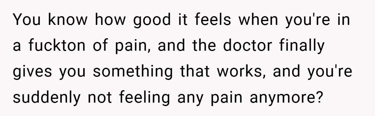 You know how good it feels when you're in a fuckton of pain, and the doctor finally gives you something that works, and you're suddenly not feeling any pain anymore?