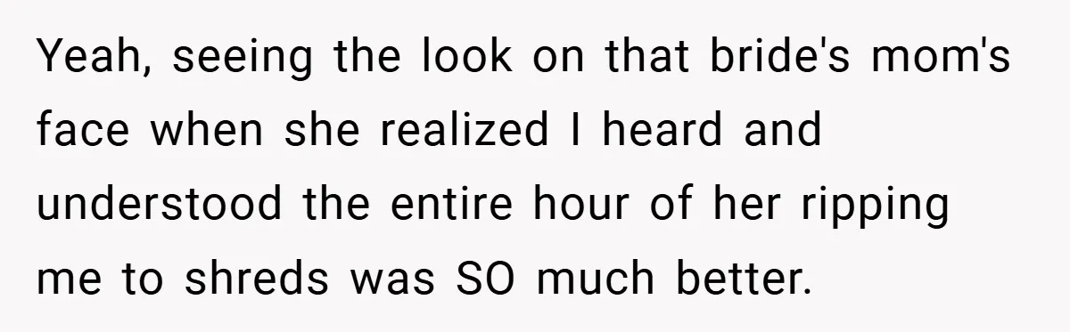 Yeah, seeing the look on that bride's mom's face when she realized I heard and understood the entire hour of her ripping me to shreds was SO much better.