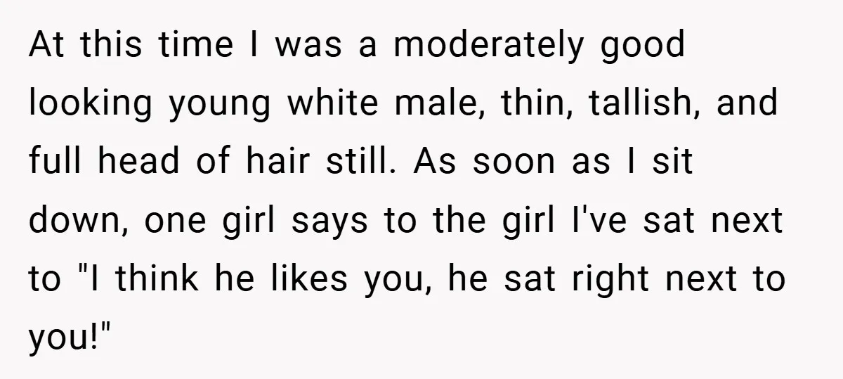 At this time I was a moderately good looking young white male, thin, tallish, and full head of hair still. As soon as I sit down, one girl says to...