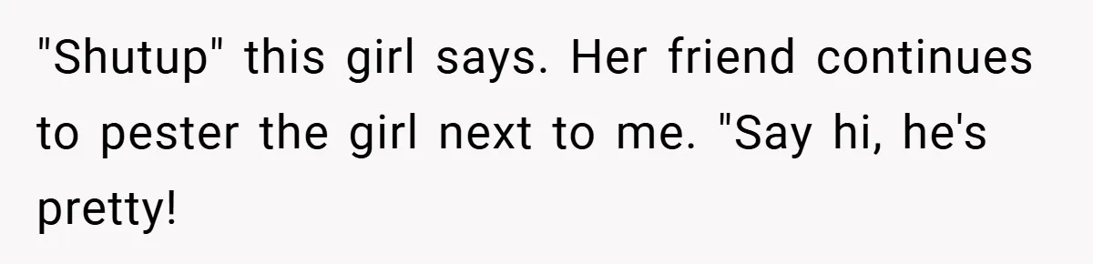 "Shutup" this girl says. Her friend continues to pester the girl next to me. "Say hi, he's pretty!