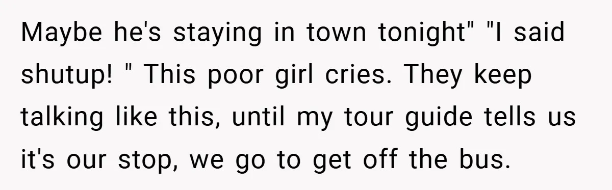 Maybe he's staying in town tonight" "I said shutup! " This poor girl cries. They keep talking like this, until my tour guide tells us it's our stop, we go...