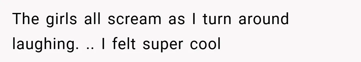 The girls all scream as I turn around laughing. .. I felt super cool
