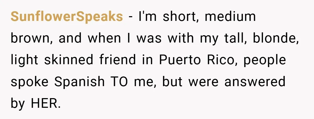 SunflowerSpeaks − I'm short, medium brown, and when I was with my tall, blonde, light skinned friend in Puerto Rico, people spoke Spanish TO me, but were answered by HER.