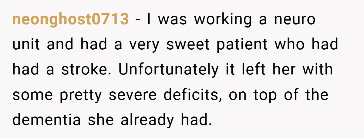 neonghost0713 − I was working a neuro unit and had a very sweet patient who had had a stroke. Unfortunately it left her with some pretty severe deficits, on top...