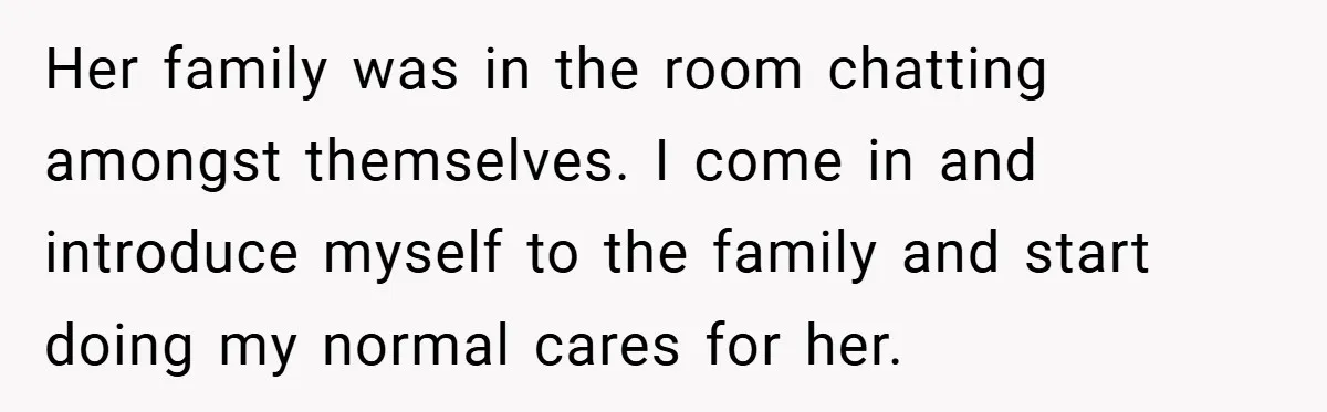 Her family was in the room chatting amongst themselves. I come in and introduce myself to the family and start doing my normal cares for her.