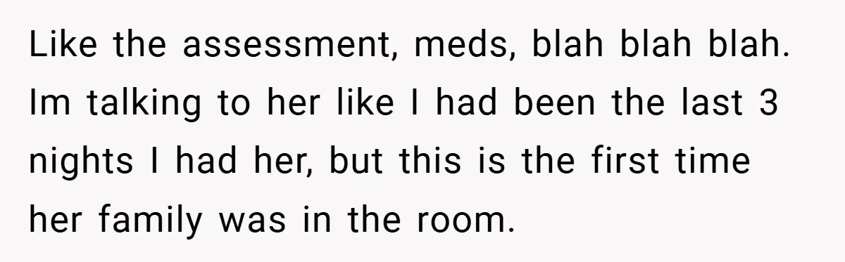 Like the assessment, meds, blah blah blah. Im talking to her like I had been the last 3 nights I had her, but this is the first time her family...