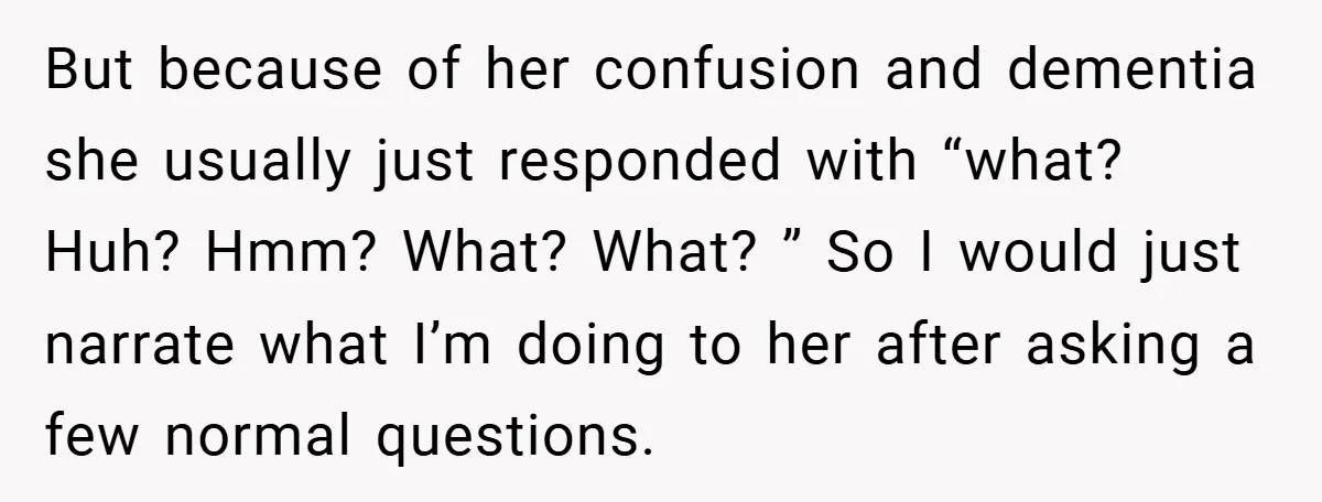 But because of her confusion and dementia she usually just responded with “what? Huh? Hmm? What? What? ” So I would just narrate what I’m doing to her after asking...