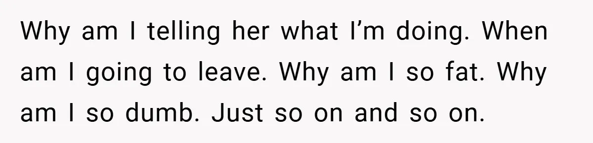 Why am I telling her what I’m doing. When am I going to leave. Why am I so fat. Why am I so dumb. Just so on and so on.