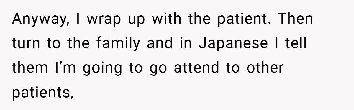 Anyway, I wrap up with the patient. Then turn to the family and in Japanese I tell them I’m going to go attend to other patients,