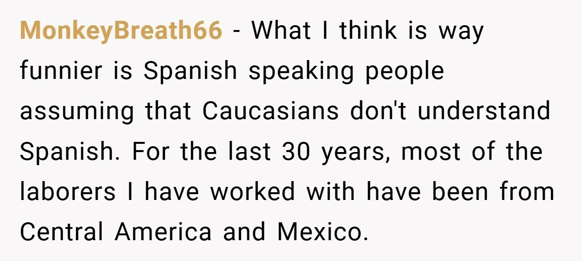 MonkeyBreath66 − What I think is way funnier is Spanish speaking people assuming that Caucasians don't understand Spanish. For the last 30 years, most of the laborers I have worked...