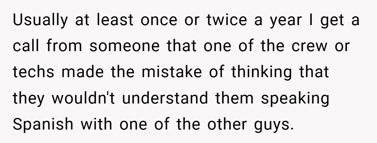 Usually at least once or twice a year I get a call from someone that one of the crew or techs made the mistake of thinking that they wouldn't understand...