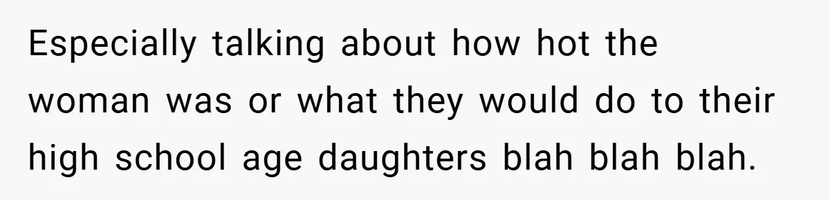 Especially talking about how hot the woman was or what they would do to their high school age daughters blah blah blah.