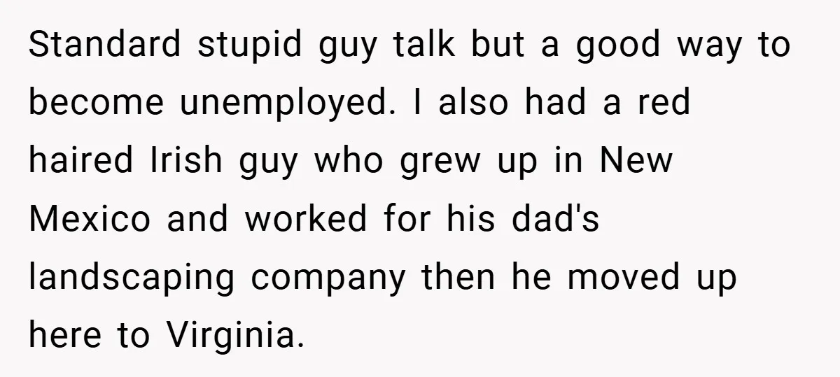 Standard stupid guy talk but a good way to become unemployed. I also had a red haired Irish guy who grew up in New Mexico and worked for his dad's...