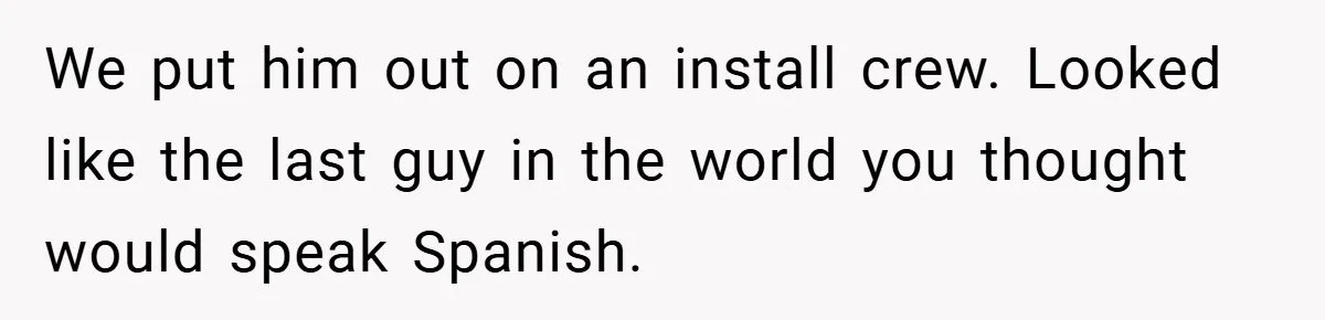 We put him out on an install crew. Looked like the last guy in the world you thought would speak Spanish.