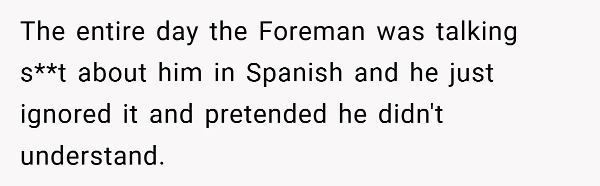 The entire day the Foreman was talking s**t about him in Spanish and he just ignored it and pretended he didn't understand.