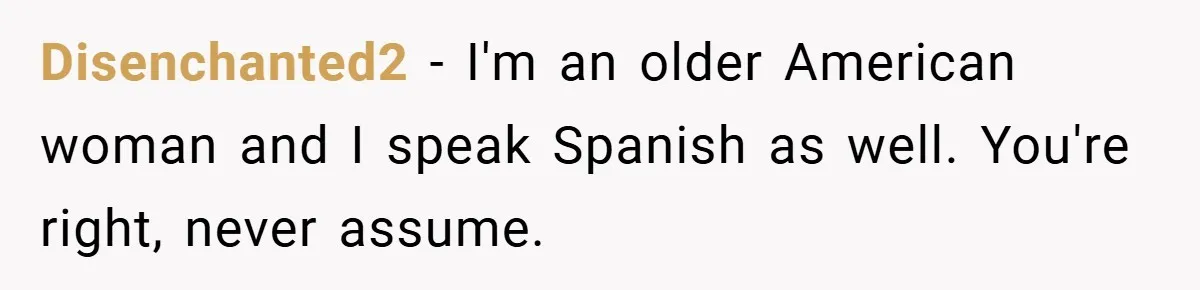 Disenchanted2 − I'm an older American woman and I speak Spanish as well. You're right, never assume.