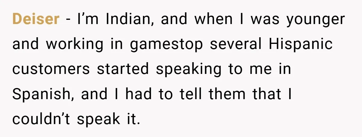 Deiser − I’m Indian, and when I was younger and working in gamestop several Hispanic customers started speaking to me in Spanish, and I had to tell them that I...