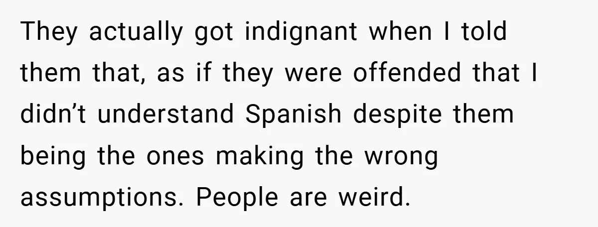 They actually got indignant when I told them that, as if they were offended that I didn’t understand Spanish despite them being the ones making the wrong assumptions. People are...