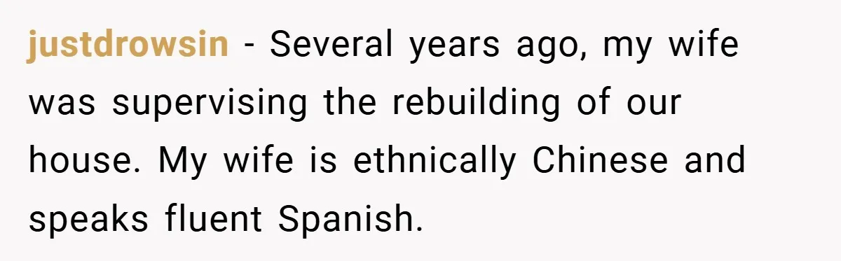 justdrowsin − Several years ago, my wife was supervising the rebuilding of our house. My wife is ethnically Chinese and speaks fluent Spanish.
