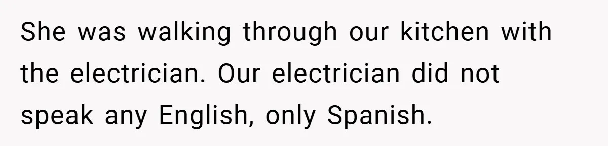 She was walking through our kitchen with the electrician. Our electrician did not speak any English, only Spanish.