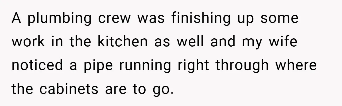 A plumbing crew was finishing up some work in the kitchen as well and my wife noticed a pipe running right through where the cabinets are to go.