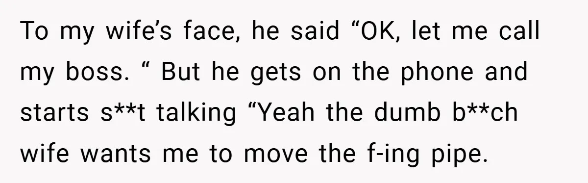To my wife’s face, he said “OK, let me call my boss. “ But he gets on the phone and starts s**t talking “Yeah the dumb b**ch wife wants me...