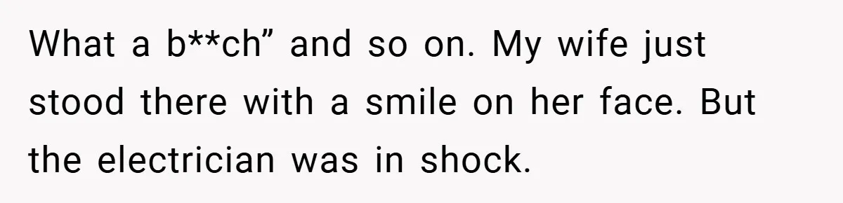 What a b**ch” and so on. My wife just stood there with a smile on her face. But the electrician was in shock.