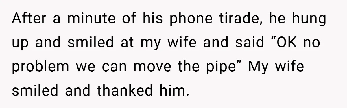 After a minute of his phone tirade, he hung up and smiled at my wife and said “OK no problem we can move the pipe” My wife smiled and thanked...
