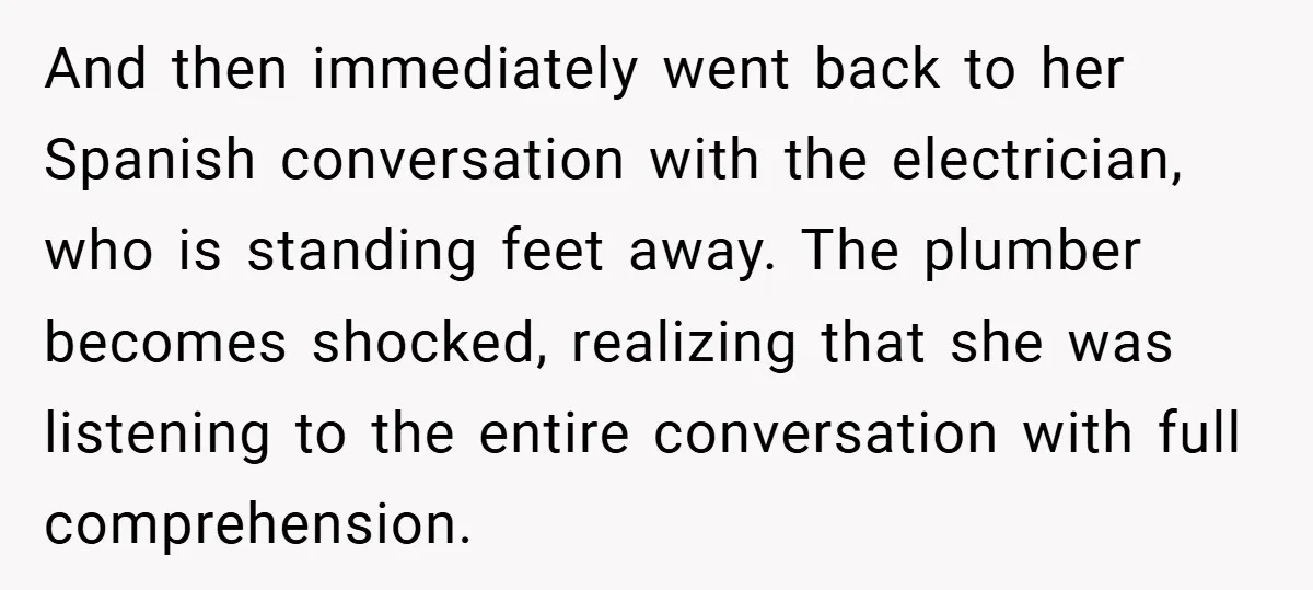 And then immediately went back to her Spanish conversation with the electrician, who is standing feet away. The plumber becomes shocked, realizing that she was listening to the entire conversation...