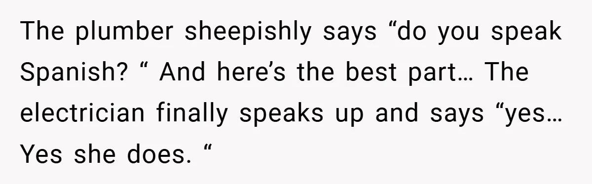 The plumber sheepishly says “do you speak Spanish? “ And here’s the best part… The electrician finally speaks up and says “yes… Yes she does. “