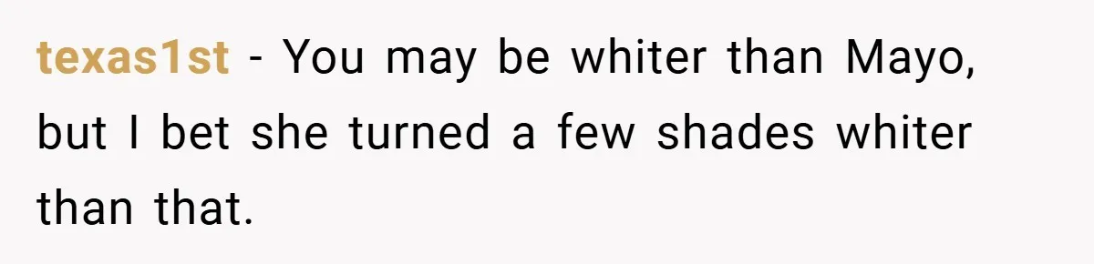 texas1st − You may be whiter than Mayo, but I bet she turned a few shades whiter than that.