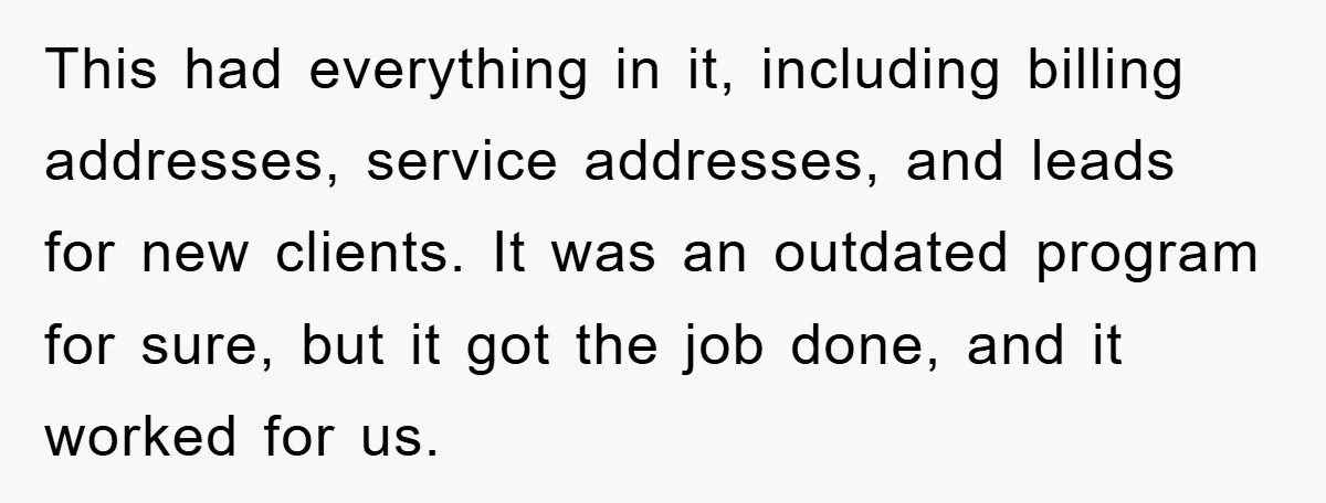 This had everything in it, including billing addresses, service addresses, and leads for new clients. It was an outdated program for sure, but it got the job done, and it...