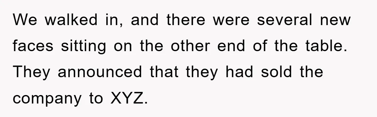 We walked in, and there were several new faces sitting on the other end of the table. They announced that they had sold the company to XYZ.