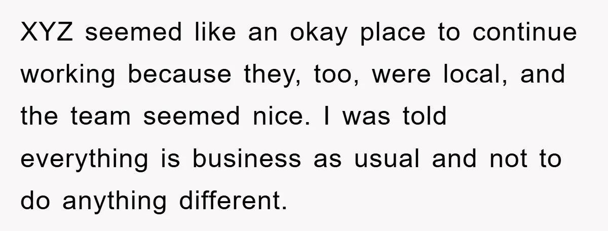 XYZ seemed like an okay place to continue working because they, too, were local, and the team seemed nice. I was told everything is business as usual and not to...