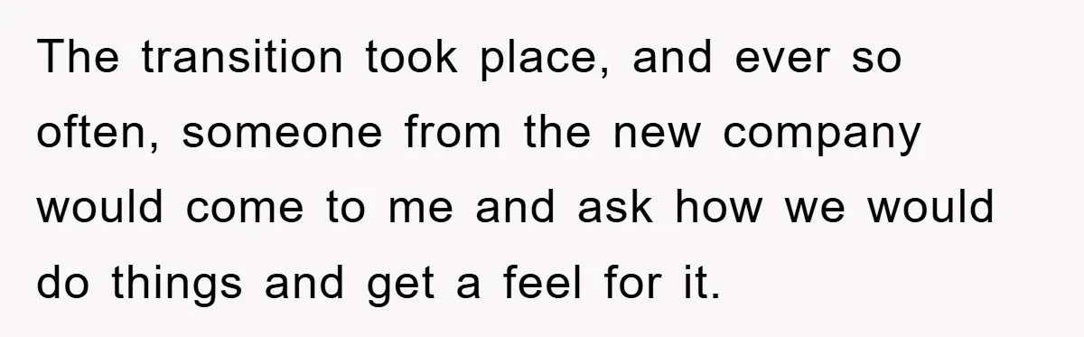 The transition took place, and ever so often, someone from the new company would come to me and ask how we would do things and get a feel for it.